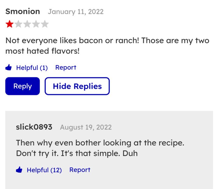 Smonion January 11, 2022 Not everyone likes bacon or ranch! Those are my two most hated flavors! Helpful (1) Report Reply Hide Replies slick0893 August 19, 2022 Then why even bother looking at the recipe. Don't try it. It's that simple. Duh Helpful (12) Report