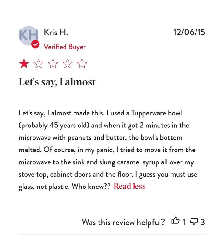 KH Kris H. Verified Buyer Let's say, I almost 12/06/15 Let's say, I almost made this. I used a Tupperware bowl (probably 45 years old) and when it got 2 minutes in the microwave with peanuts and butter, the bowl's bottom melted. Of course, in my panic, I tried to move it from the microwave to the sink and slung caramel syrup all over my stove top, cabinet doors and the floor. I guess you must use glass, not plastic. Who knew?? Read less 凸 Was this review helpful? 13