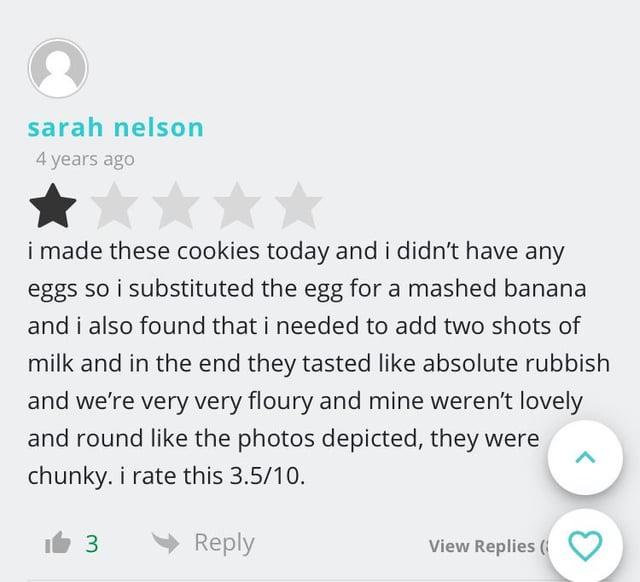 sarah nelson 4 years ago i made these cookies today and i didn't have any eggs so i substituted the egg for a mashed banana and i also found that i needed to add two shots of milk and in the end they tasted like absolute rubbish and we're very very floury and mine weren't lovely and round like the photos depicted, they were chunky. i rate this 3.5/10. 3 Reply View Replies (