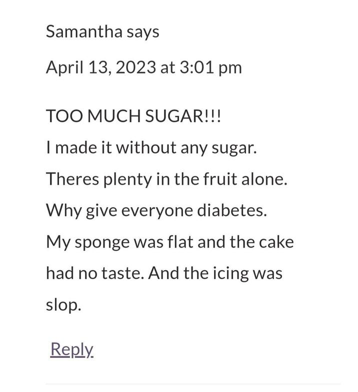 Samantha says April 13, 2023 at 3:01 pm TOO MUCH SUGAR!!! I made it without any sugar. Theres plenty in the fruit alone. Why give everyone diabetes. My sponge was flat and the cake had no taste. And the icing was slop. Reply.