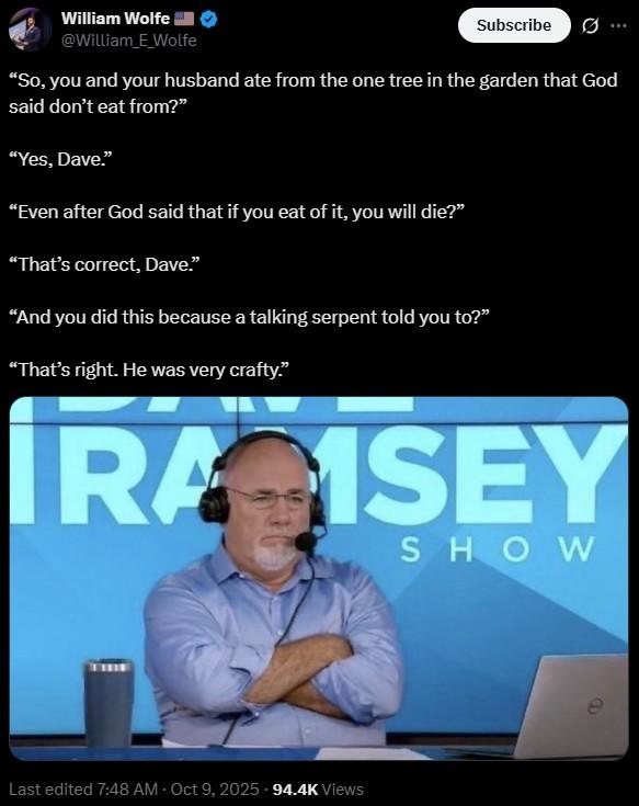 “That’s right. He was very crafty.” William Wolfe @William_E_Wolfe Subscribe ... "So, you and your husband ate from the one tree in the garden that God said don't eat from?" "Yes, Dave." "Even after God said that if you eat of it, you will die?" “That's correct, Dave." "And you did this because a talking serpent told you to?" “That's right. He was very crafty." IRA ISEY SHOW Last edited 7:48 AM Oct 9, 2025. 94.4K Views