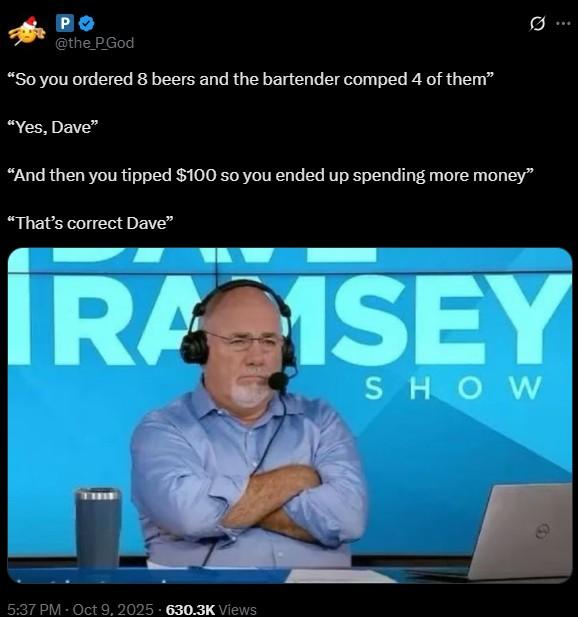 PO @the_P_God "So you ordered 8 beers and the bartender comped 4 of them” "Yes, Dave" "And then you tipped $100 so you ended up spending more money" "That's correct Dave" IRA ISEY SHOW 5:37 PM - Oct 9, 2025 630.3K Views G