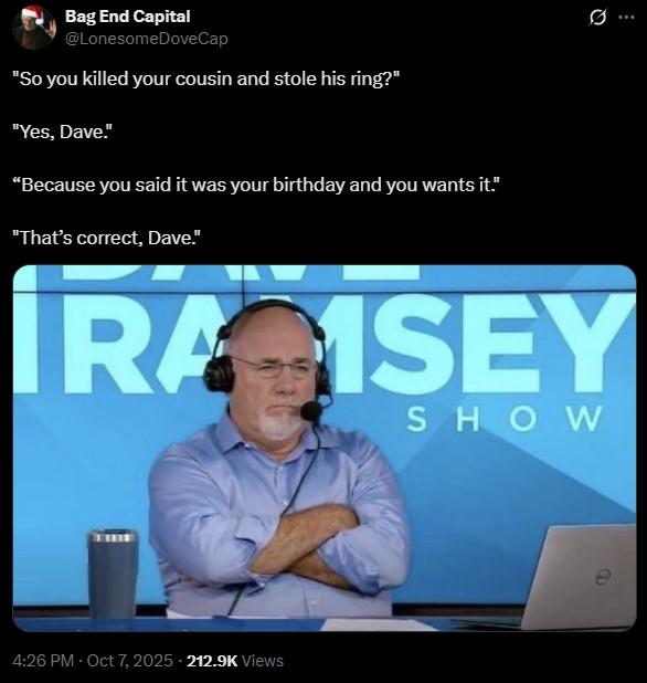 "So you killed your cousin and stole his ring?" Bag End Capital @Lonesome DoveCap "So you killed your cousin and stole his ring?" "Yes, Dave." "Because you said it was your birthday and you wants it." "That's correct, Dave." .. IRA ISEY SHOW 4:26 PM - Oct 7, 2025 212.9K Views
