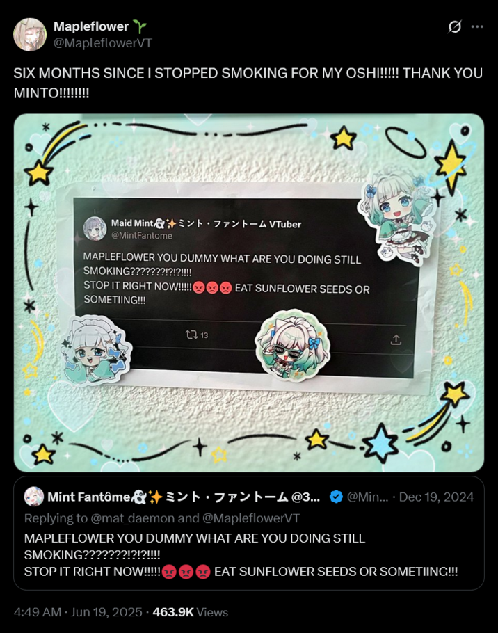 Mapleflower Y @MapleflowerVT 0 SIX MONTHS SINCE I STOPPED SMOKING FOR MY OSH!!!!!! THANK YOU MINTO!!!!!!!! Maid Mint & ’ミント・ファントーム VTuber @MintFantome MAPLEFLOWER YOU DUMMY WHAT ARE YOU DOING STILL SMOKING???????!?!?!!!! STOP IT RIGHT NOW!!!!! SOMETIING!!! EAT SUNFLOWER SEEDS OR 13 企 你 Mint Fantôme & ミント・ファントーム @3... @Min.... Dec 19, 2024 Replying to @mat_daemon and @MapleflowerVT MAPLEFLOWER YOU DUMMY WHAT ARE YOU DOING STILL SMOKING???????!?!?!!!! STOP IT RIGHT NOW!!!!! EAT SUNFLOWER SEEDS OR SOMETIING!!! 4:49 AM ⚫ Jun 19, 2025. 463.9K Views