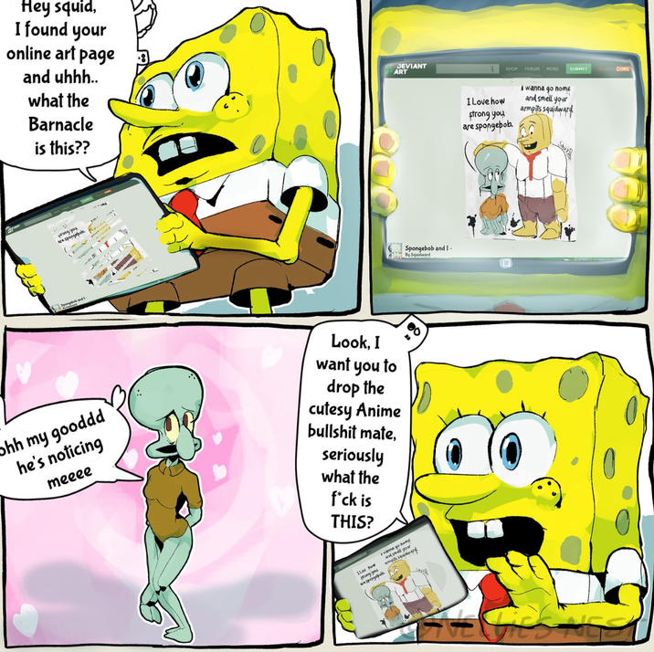 Hey squid, I found your online art page and uhhh.. what the Barnacle is this?? DEVIANT ART wrong you Spongebob and ohh my gooddd he's noticing meeee Look, I want you to drop the cutesy Anime b------- mate, seriously what the f*ck is THIS? ILov how a prong you are spongebob wanna go home and smell your armpits squidward Spongebob and I- By Squidward SHOP FORUM MORE SUBMIT CORE I wanna go nome I Love how strong you are spongebob. and smell your armpits squidward Saus