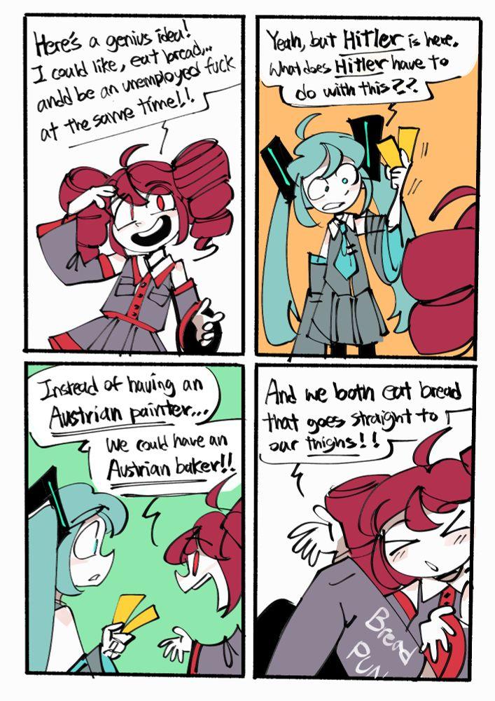 Here's a genius idea! I could like, eat bread,... andd be an unemployed f--- at the same time!! Yeah, but Hitler is here. What does Hitler have to do with this? Instead of having an Austrian painter... We could have an Austrian baker!! And we both eat bread that goes straight to our thighs!! Bread PUN