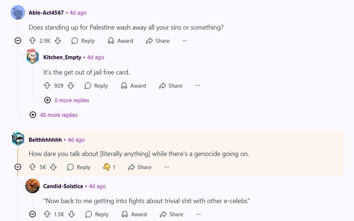 Θ Able-Act4567 .4d ago Does standing up for Palestine wash away all your sins or something? 2.9K Reply Award Kitchen_Empty • 4d ago It's the get out of jail free card. 929 Reply 6 more replies 48 more replies Share Award Share Belthhhhhhh .4d ago How dare you talk about [literally anything] while there's a genocide going on. → 5K Reply Q1 Candid-Solstice .4d ago Share "Now back to me getting into fights about trivial s--- with other e-celebs" 1.5K Reply → Award Share