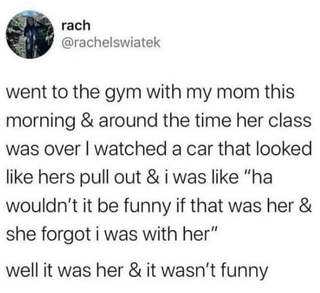 rach @rachelswiatek went to the gym with my mom this morning & around the time her class was over I watched a car that looked like hers pull out & i was like "ha wouldn't it be funny if that was her & she forgot i was with her" well it was her & it wasn't funny