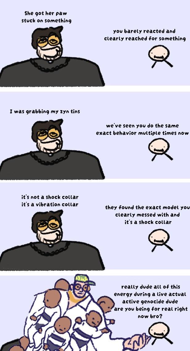 She got her paw stuck on something you barely reacted and clearly reached for something I was grabbing my zyn tins хо we've seen you do the same exact behavior multiple times now it's not a shock collar it's a vibration collar they found the exact model you clearly messed with and it's a shock collar ох really dude all of this energy during a live actual active genocide dude are you being for real right now bro? R