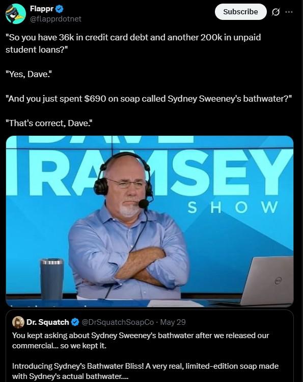 Flappr⭑ @flapprdotnet Subscribe Ø... "So you have 36k in credit card debt and another 200k in unpaid student loans?" "Yes, Dave." "And you just spent $690 on soap called Sydney Sweeney's bathwater?" "That's correct, Dave." IRA ISEY SHOW Dr. Squatch @DrSquatchSoapCo - May 29 You kept asking about Sydney Sweeney's bathwater after we released our commercial... so we kept it. Introducing Sydney's Bathwater Bliss! A very real, limited-edition soap made with Sydney's actual bathwater....
