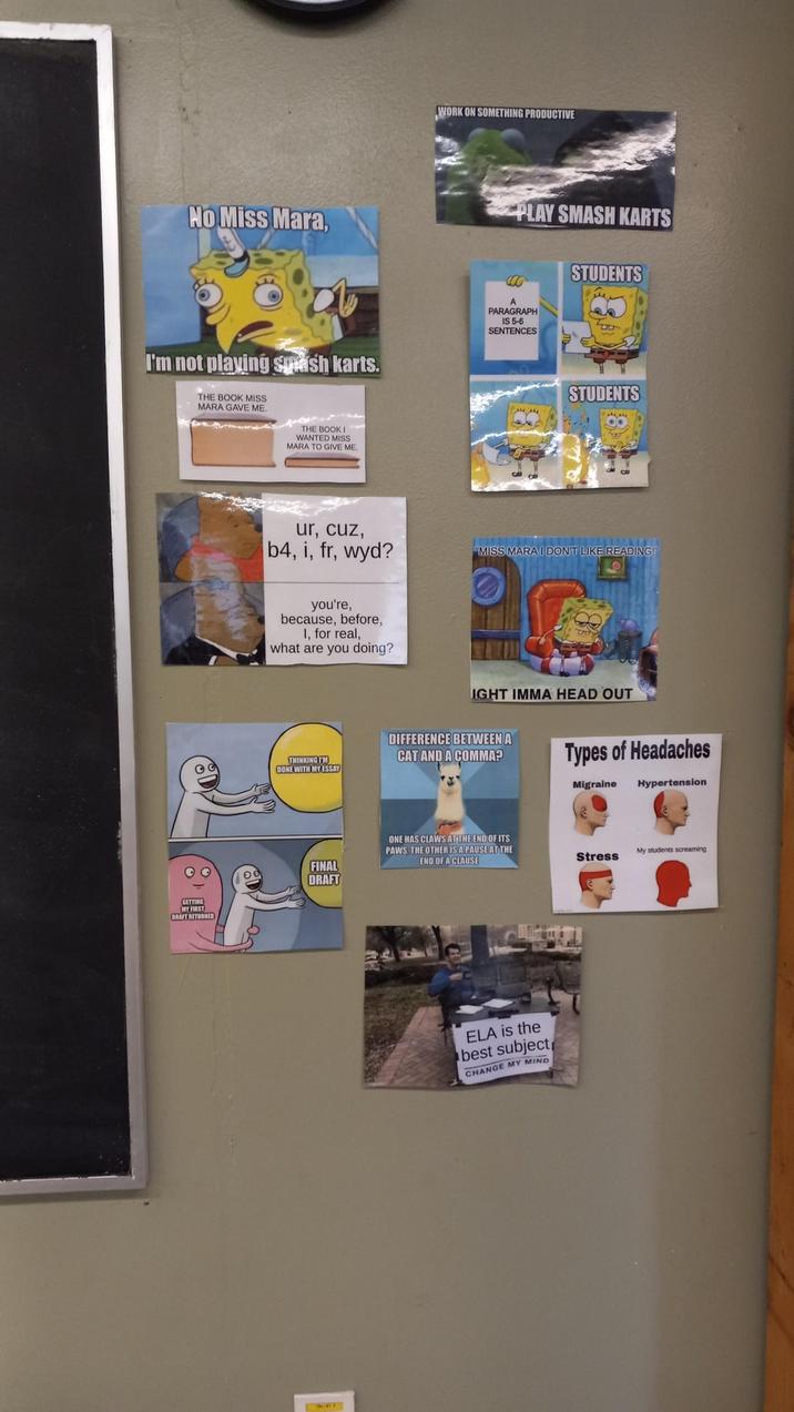 No Miss Mara, I'm not playing smash karts. THE BOOK MISS MARA GAVE ME. THE BOOK I WANTED MISS MARA TO GIVE ME GETTING MY FIRST DRAFT RETURNED ur, cuz, b4, i, fr, wyd? WORK ON SOMETHING PRODUCTIVE PLAY SMASH KARTS C00 A PARAGRAPH IS 5-6 SENTENCES STUDENTS DID STUDENTS "MISS MARA I DON'T LIKE READING! you're, because, before, I, for real, I what are you doing? THINKING I'M DONE WITH MY ESSAY IGHT IMMA HEAD OUT DIFFERENCE BETWEEN A CAT AND A COMMA? Types of Headaches Migraine Hypertension FINAL DRAFT ONE HAS CLAWS AT THE END OF ITS PAWS THE OTHER IS A PAUSE AT THE END OF A CLAUSE ELA is the best subject CHANGE MY MIND My students screaming Stress
