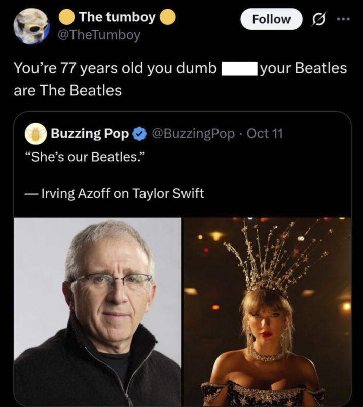 The tumboy @TheTumboy You're 77 years old you dumb are The Beatles Follow ... your Beatles Buzzing Pop @BuzzingPop. Oct 11 "She's our Beatles." - Irving Azoff on Taylor Swift