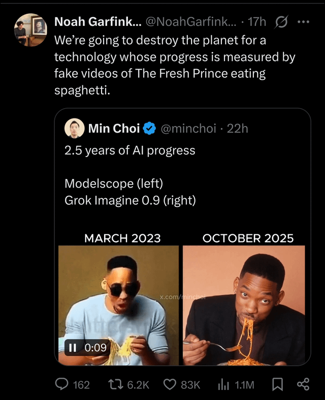 Noah Garfink... @Noah Garfink... 17h Ø We're going to destroy the planet for a technology whose progress is measured by fake videos of The Fresh Prince eating spaghetti. ) Min Choi @minchoi · 22h 2.5 years of Al progress Modelscope (left) Grok Imagine 0.9 (right) MARCH 2023 II 0:09 OCTOBER 2025 x.com/minche 162 6.2K 83K 1.1M go