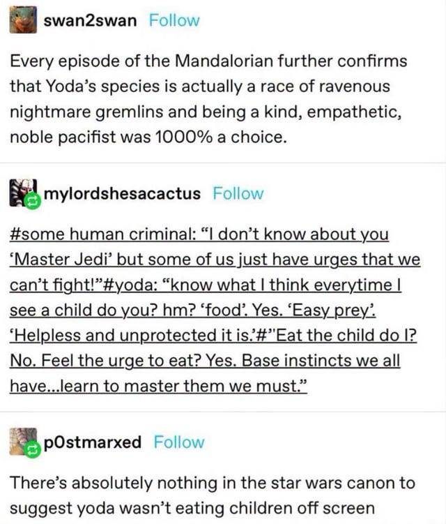 swan2swan Follow Every episode of the Mandalorian further confirms that Yoda's species is actually a race of ravenous nightmare gremlins and being a kind, empathetic, noble pacifist was 1000% a choice. ☑mylordshesacactus Follow #some human criminal: "I don't know about you 'Master Jedi' but some of us just have urges that we can't fight!"#yoda: "know what I think everytime I see a child do you? hm? 'food'. Yes. 'Easy prey'. 'Helpless and unprotected it is.'#"Eat the child do I? No. Feel the urge to eat? Yes. Base instincts we all have...learn to master them we must." postmarxed Follow There's absolutely nothing in the star wars canon to suggest yoda wasn't eating children off screen