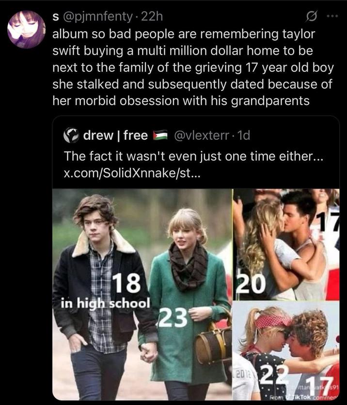 s@pjmnfenty - 22h 600 album so bad people are remembering taylor swift buying a multi million dollar home to be next to the family of the grieving 17 year old boy she stalked and subsequently dated because of her morbid obsession with his grandparents drew | free @vlexterr. 1d The fact it wasn't even just one time either... x.com/SolidXnnake/st... 18 in high school 23 20 2012 17 22717 ittan atk $91 From Tik Tok commer