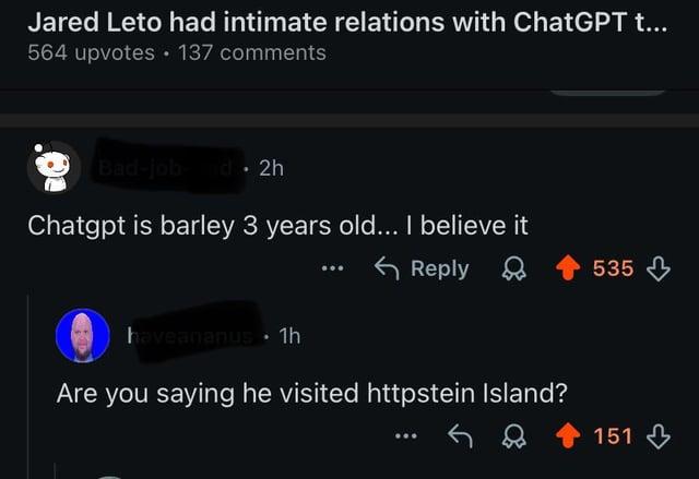 Jared Leto had intimate relations with ChatGPT t... 564 upvotes ⚫ 137 comments Bad-job and 2h Chatgpt is barley 3 years old... I believe it haveananus 1h 800 Reply Are you saying he visited httpstein Island? 535 151