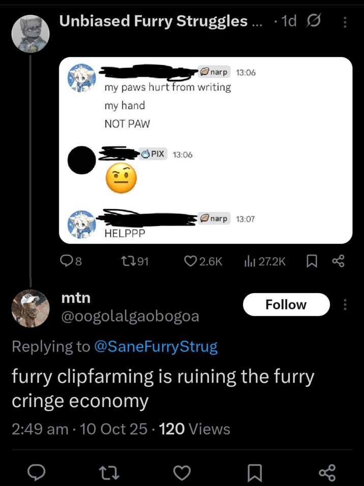 Unbiased Furry Struggles... 1d Ø Onarp 13:06 my paws hurt from writing my hand NOT PAW PIX 13:06 narp 13:07 HELPPP 8 1791 2.6K ili 27.2K ☐ B mtn Follow @oogolalgaobogoa Replying to @SaneFurry Strug furry clipfarming is ruining the furry cringe economy 2:49 am 10 Oct 25 120 Views • 27