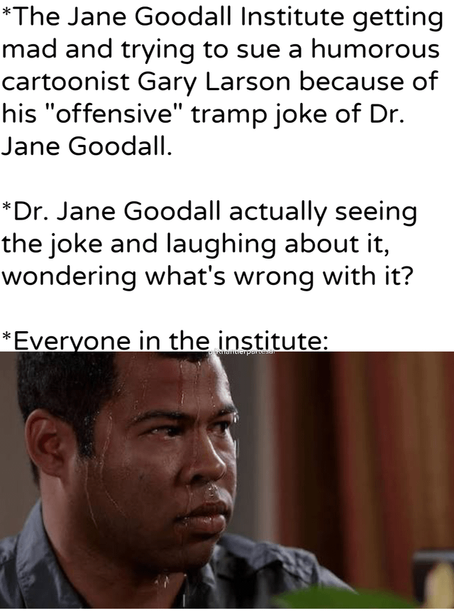 *The Jane Goodall Institute getting mad and trying to sue a humorous cartoonist Gary Larson because of his "offensive" tramp joke of Dr. Jane Goodall. *Dr. Jane Goodall actually seeing the joke and laughing about it, wondering what's wrong with it? *Everyone in the institute: Amantierpartesur