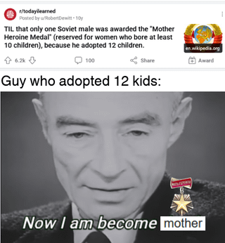 r/todayilearned Posted by u/Robert Dewitt-10y TIL that only one Soviet male was awarded the "Mother Heroine Medal (reserved for women who bore at least 10 children), because he adopted 12 children. + 6.2k 100 Share Guy who adopted 12 kids: en.wikipedia.org Award Now I am become mother