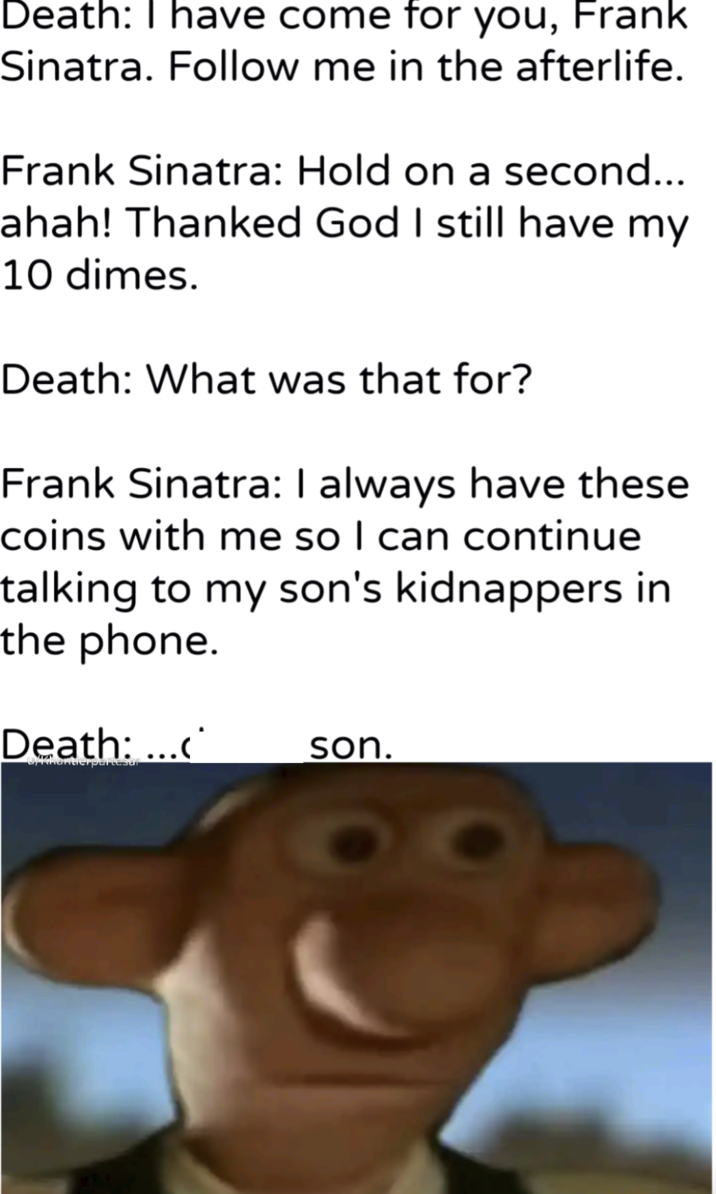 Death: I have come for you, Frank Sinatra. Follow me in the afterlife. Frank Sinatra: Hold on a second... ahah! Thanked God I still have my 10 dimes. Death: What was that for? Frank Sinatra: I always have these coins with me so I can continue talking to my son's kidnappers in the phone. Death: ...< son. Akhantierpartesar