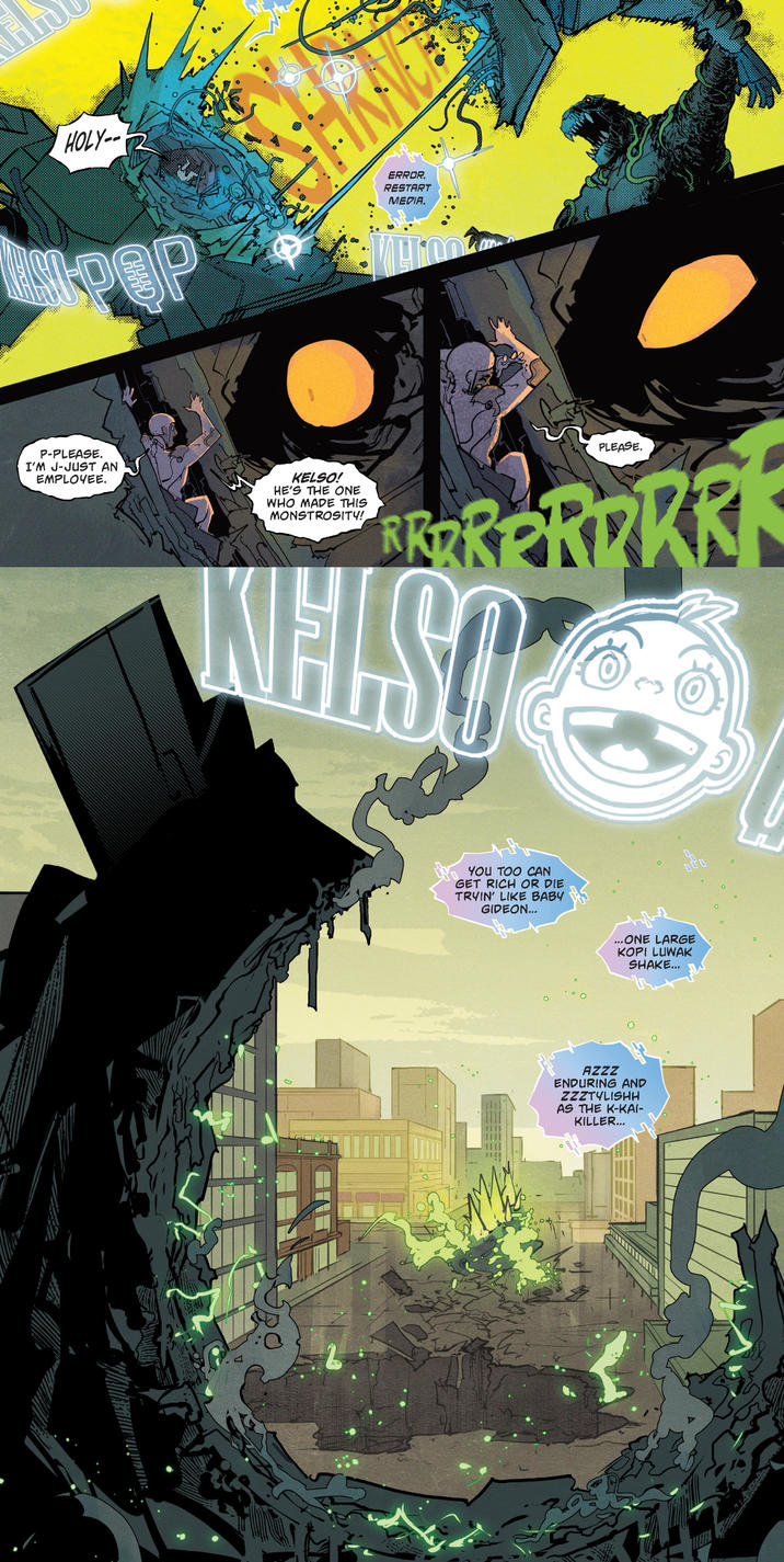 HOLY-- ERROR. RESTART MEDIA. OOP P-PLEASE. I'M J-JUST AN EMPLOYEE. KELSO! HE'S THE ONE WHO MADE THIS MONSTROSITY! PLEASE. PRORR WHISO YOU TOO CAN GET RICH OR DIE TRYIN' LIKE BABY GIDEON... ...ONE LARGE KOPI LUWAK SHAKE... AZZZ ENDURING AND ZZZTYLISHH AS THE K-KAI- KILLER...