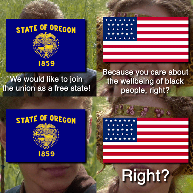 STATE OF OREGON 1859 We would like to join the union as a free state! Because you care about the wellbeing of black people, right? STATE OF OREGON 1859 Right?