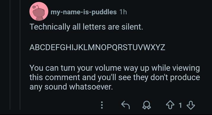 my-name-is-puddles 1h Technically all letters are silent. ABCDEFGHIJKLMNOPQRSTUVWXYZ You can turn your volume way up while viewing this comment and you'll see they don't produce any sound whatsoever. : 813