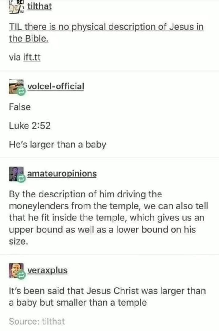 RE tilthat TIL there is no physical description of Jesus in the Bible. via ift.tt False volcel-official Luke 2:52 He's larger than a baby amateuropinions By the description of him driving the moneylenders from the temple, we can also tell that he fit inside the temple, which gives us an upper bound as well as a lower bound on his size. veraxplus It's been said that Jesus Christ was larger than a baby but smaller than a temple Source: tilthat