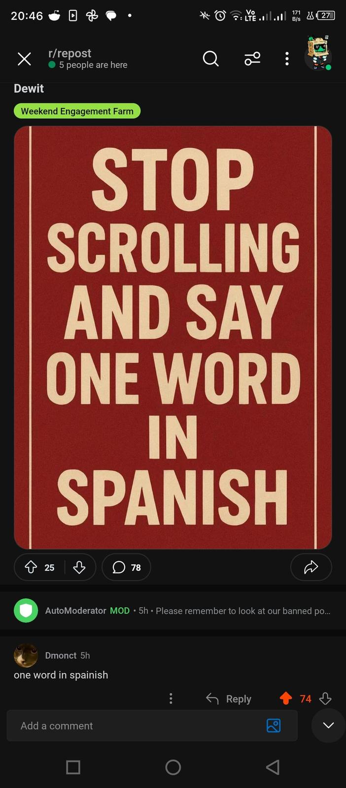 20:46 в Х Dewit дв r/repost 5 people are here Weekend Engagement Farm Vo • ÷ LTE .1|| .1|| Q ā 96 STOP SCROLLING AND SAY ONE WORD IN SPANISH 25 ♡ ☐ 78 • AutoModerator MOD ⚫ 5h • Please remember to look at our banned po... Dmonct 5h one word in spainish Add a comment Reply Pol 74 171 27 B/s