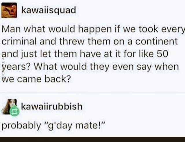 kawaiisquad Man what would happen if we took every criminal and threw them on a continent and just let them have at it for like 50 years? What would they even say when we came back? kawaiirubbish probably "g'day mate!"
