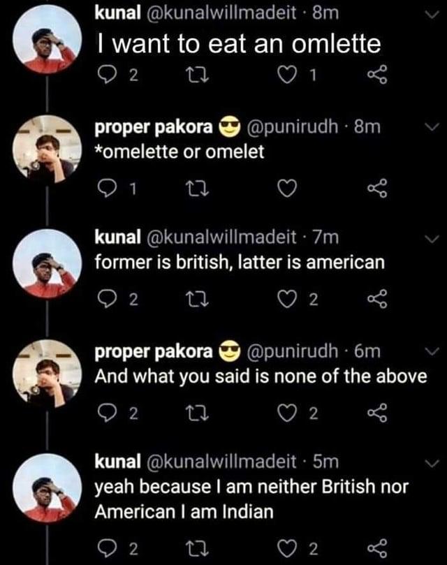 kunal @kunalwillmadeit - 8m I want to eat an omlette 2 27 proper pakora @punirudh 8m *omelette or omelet 27 kunal @kunalwillmadeit .7m former is british, latter is american 2 27 2 proper pakora @punirudh 6m And what you said is none of the above 2 27 2 kunal @kunalwillmadeit · 5m yeah because I am neither British nor American I am Indian 2 27 2