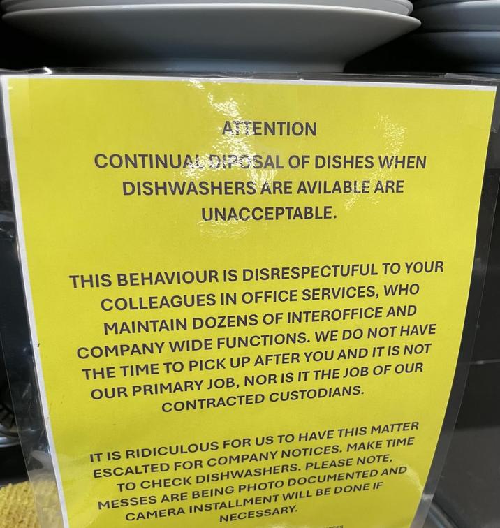 ATTENTION CONTINUAL DIPOSAL OF DISHES WHEN DISHWASHERS ARE AVILABLE ARE UNACCEPTABLE. THIS BEHAVIOUR IS DISRESPECTUFUL TO YOUR COLLEAGUES IN OFFICE SERVICES, WHO MAINTAIN DOZENS OF INTEROFFICE AND COMPANY WIDE FUNCTIONS. WE DO NOT HAVE THE TIME TO PICK UP AFTER YOU AND IT IS NOT OUR PRIMARY JOB, NOR IS IT THE JOB OF OUR CONTRACTED CUSTODIANS. IT IS RIDICULOUS FOR US TO HAVE THIS MATTER ESCALTED FOR COMPANY NOTICES. MAKE TIME TO CHECK DISHWASHERS. PLEASE NOTE, MESSES ARE BEING PHOTO DOCUMENTED AND CAMERA INSTALLMENT WILL BE DONE IF NECESSARY. CES