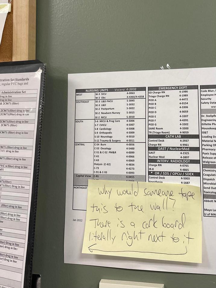 tration Set Standards , regular PVC bags and Administration Set drug in line rug in line & 2C8671 (filter) 2C8671(filter) drug in line 2C8671(filter) drug in line NURSING UNITS Vocera 4-3808 EMERGENCY DEPT WEST W-3 SICU 4-0063 ED Charge RN 4-1986 W-2 Obs 4-4360/4-4358 Triage Charge RN 4-1989 SOUTHEAST SE-3 L&D PACU 5-3045 POD A 4-4472 SE-3 L&D 5-3032 POD B 4-0154 Code Blue/ Employee H Security Safety Data SE-2 Postpartum 5-3022 POD C 4-3306 ww SE-2 Newborn Nursey 5-3015 POD D 4-9059 SE-2 NICU 5-3010 POD E 4-3307 Dr. Stellpflu 2C8671(filter) drug in line 2C8671 (filter) SOUTH S-6 MICU & Prog Care 4-5006 POD F 4-4391 Engineering S-7 CVICU 4-5007 POD G 4-3302 Gillette Pha S-8 Cardiology 4-5008 SANE Room 4-3300 Housekeep C8671 (filter) drug in line S-9 Orthopedic 4-5009 TR (Triage Room) 4-9059 IS&T S-10 Neurology 4-5010 CATH LAB S-11 Trauma & Surgery 4-5011 CENTRAL C-54 Burn 4-0056 Control Desk Charge RN 4-2937 Loading Do Material M 4-9961 Parking Of C8671 (filter) drug in line C-53 Oncology 4-5400 GAST/Nuclear Med Pharmacy 7451 drug in line C-51 & C-52 PM&R 4-0099 GAST 4-2325 Pyxis Supp C-61 4-0066 Nuclear Med 3671 (filter) drug in line 4-3897 Release of C-63 4-0069 INTERV. RADIOLOGY Walgreen PVC w/filter) drug in line 451 Dialysis (C-62) 4-4834 Charge RN 4-0765 C-73 4-4273 IR-8 4-4865 Chemistry C-91 & C-93 4-0093 OR/SDS/OPCU/SDEX Coagulati 4-0455 Control Desk Anesthesia 4-5003 4-1687 -) 671(filter) 671(filter) Drug in line 51 1 (filter) drug in line Capital View C-81 NORTHEAST filter) drug in line filter) drug in line Line Jan 2022 ne ne Why would Samlare tape this to the wall? a cork board literally right next to it There is a Dispatch Microbiol Send Out Toxicolog Abbott N Mayo La U of MN Filter) Drug in line ter) drug in line Iter) drug in line er) drug in line