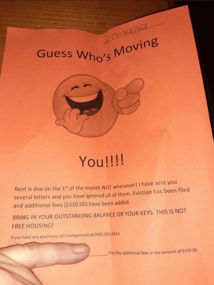 Guess Who's 0-1422 Unit's Moving You!!!! Rent is due on the 1st of the month NOT whenever! I have sent you several letters and you have ignored all of them. Eviction has been filed and additional fees ($330.00) have been added. BRING IN YOUR OUTSTANDING BALANCE OR YOUR KEYS. THIS IS NOT FREE HOUSING! If you have any questions call management at (405) 632-6414 Plus the additional fees in the amount of $330.00.