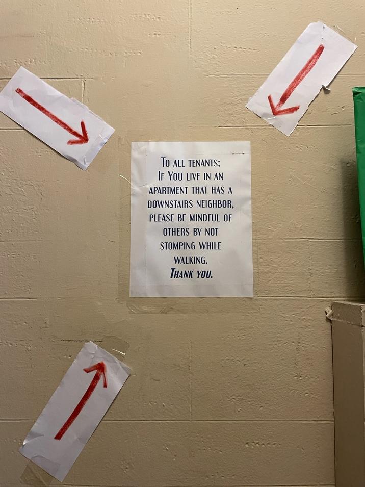 TO ALL TENANTS; IF YOU LIVE IN AN APARTMENT THAT HAS A DOWNSTAIRS NEIGHBOR, PLEASE BE MINDFUL OF OTHERS BY NOT STOMPING WHILE WALKING. THANK YOU.