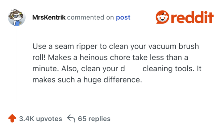 MrsKentrik commented on post reddit Use a seam ripper to clean your vacuum brush roll! Makes a heinous chore take less than a minute. Also, clean your d makes such a huge difference. cleaning tools. It 3.4K upvotes 65 replies