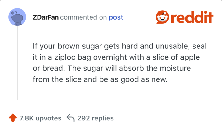 If your brown sugar gets hard and unusable, seal it in a ziploc bag overnight with a slice of apple or bread. The sugar will absorb the moisture from the slice and be as good as new.