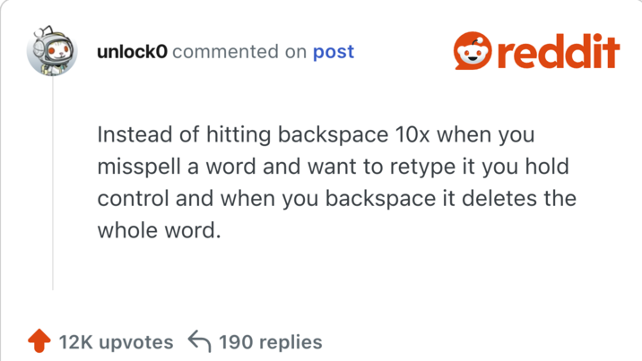 Instead of hitting backspace 10x when you misspell a word and want to retype it you hold control and when you backspace it deletes the whole word.