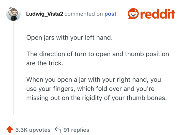 Open jars with your left hand.

The direction of turn to open and thumb position are the trick.

When you open a jar with your right hand, you use your fingers, which fold over and you're missing out on the rigidity of your thumb bones.