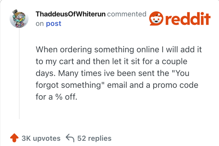 hen ordering something online I will add it to my cart and then let it sit for a couple days. Many times ive been sent the "You forgot something" email and a promo code for a % off.