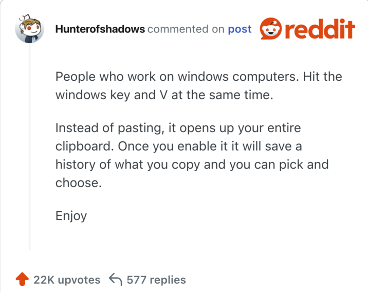 People who work on windows computers. Hit the windows key and V at the same time.

Instead of pasting, it opens up your entire clipboard. Once you enable it it will save a history of what you copy and you can pick and choose.

Enjoy