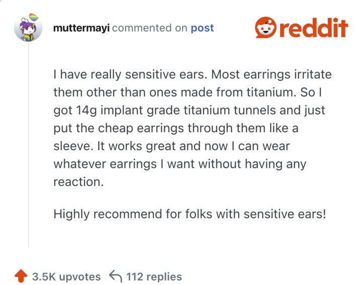 I have really sensitive ears. Most earrings irritate them other than ones made from titanium. So I got 14g implant grade titanium tunnels and just put the cheap earrings through them like a sleeve. It works great and now I can wear whatever earrings I want without having any reaction.

Highly recommend for folks with sensitive ears!