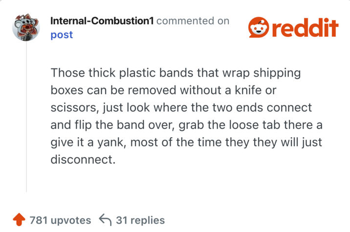 Those thick plastic bands that wrap shipping boxes can be removed without a knife or scissors, just look where the two ends connect and flip the band over, grab the loose tab there a give it a yank, most of the time they they will just disconnect.