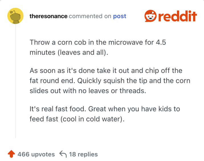Throw a corn cob in the microwave for 4.5 minutes (leaves and all).

As soon as it's done take it out and chip off the fat round end. Quickly squish the tip and the corn slides out with no leaves or threads.

It's real fast food. Great when you have kids to feed fast (cool in cold water).