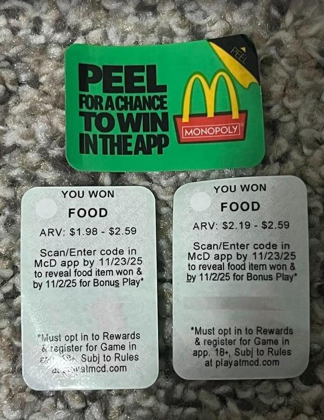 PEEL PEEL FOR A CHANCE TOWIN IN THE APP M MONOPOLY YOU WON FOOD McDo ration McDonald's sCorporati ARV: $1.98-$2025 Scan/Enter code in McD app by 11/23/25 to reveal food item won & by 11/2/25 for Bonus Play* starp 60 YOU WON FOOD ARV: $2.19 - $2.59 Scan/Enter code in McD app by 11/23/25 to reveal food item won & by 11/2/25 for Bonus Play* *Must opt in to Rewards &register for Game in Subj to Rules awatmcd.com *Must opt in to Rewards & register for Game in app. 18+, Subj to Rules at play atmcd.com