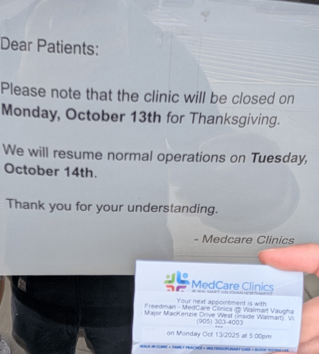 Dear Patients: Please note that the clinic will be closed on Monday, October 13th for Thanksgiving. We will resume normal operations on Tuesday, October 14th. Thank you for your understanding. - Medcare Clinics MedCare Clinics WAL MART VALICHAN NORTHWEST Your next appointment is with Freedman- MedCare Clinics @ Walmart Vaugha Major Mackenzie Drive West (inside Walmart). V (905) 303-4003 on Monday Oct 13/2025 at 5:00pm WALK-IN CLINIC FAMILY PRACTICE MULTIDISCIPLINARY CARE BLOOD TESTLAR