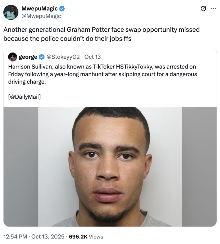 MwepuMagic @MwepuMagic Another generational Graham Potter face swap opportunity missed because the police couldn't do their jobs ffs george @StokeyyG2 Oct 13 Harrison Sullivan, also known as TikToker HSTikkyTokky, was arrested on Friday following a year-long manhunt after skipping court for a dangerous driving charge. [@DailyMail] 12:54 PM Oct 13, 2025 696.2K Views