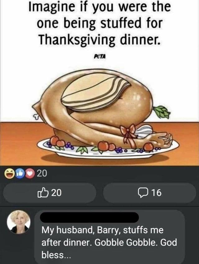 Imagine if you were the one being stuffed for Thanksgiving dinner. РЕТА 20 20 16 My husband, Barry, stuffs me after dinner. Gobble Gobble. God bless...