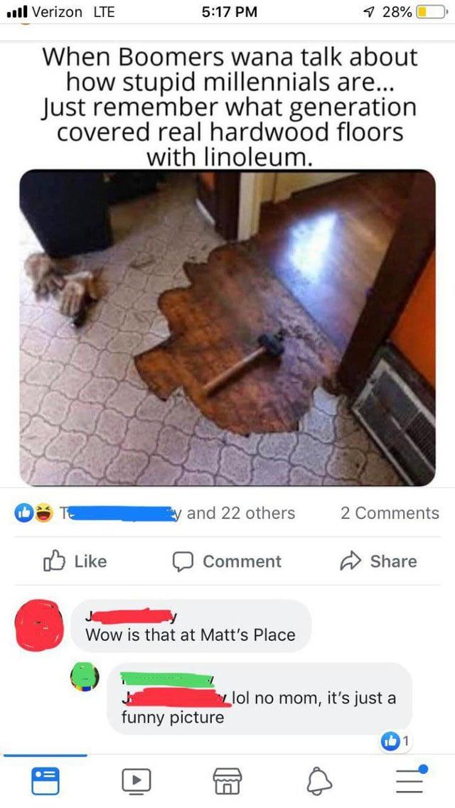 Verizon LTE 5:17 PM 4 28% When Boomers wana talk about how stupid millennials are... Just remember what generation covered real hardwood floors with linoleum. and 22 others 2 Comments Like Comment Share ! Jo Wow is that at Matt's Place funny picture lol no mom, it's just a 1
