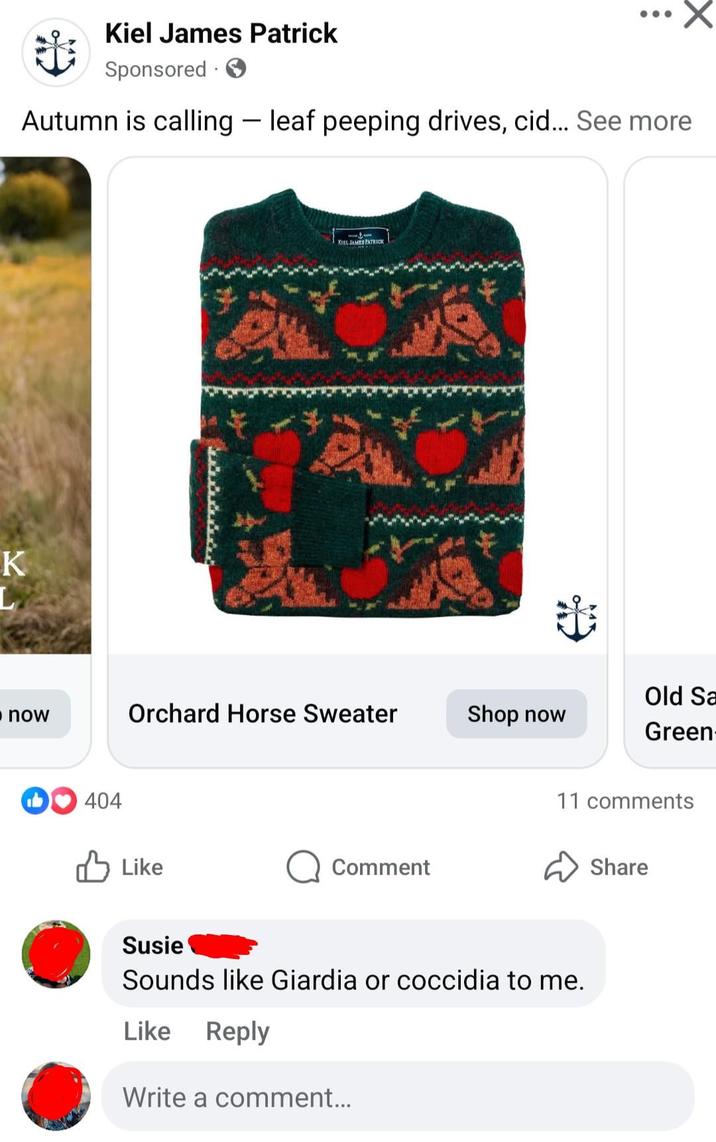 K L Kiel James Patrick Sponsored Autumn is calling - leaf peeping drives, cid... See more KIEL JAMES PATRICK Old Sa now Orchard Horse Sweater Shop now Green 404 ✓ Like Comment 11 comments Susie Sounds like Giardia or coccidia to me. Like Reply Write a comment... Share